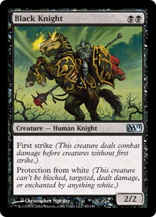 Black Knight
 First strike (This creature deals combat damage before creatures without first strike.)Protection from white (This creature can't be blocked, targeted, dealt damage, or enchanted by anything white.)